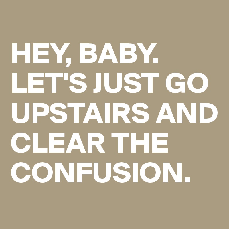 
HEY, BABY. 
LET'S JUST GO UPSTAIRS AND CLEAR THE CONFUSION. 
