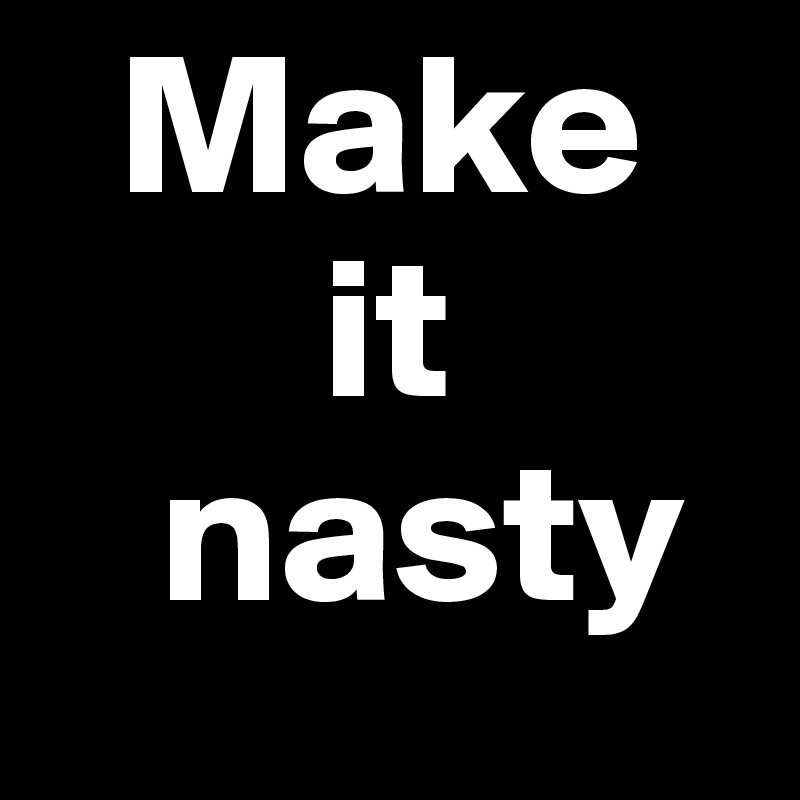   Make
       it
   nasty
