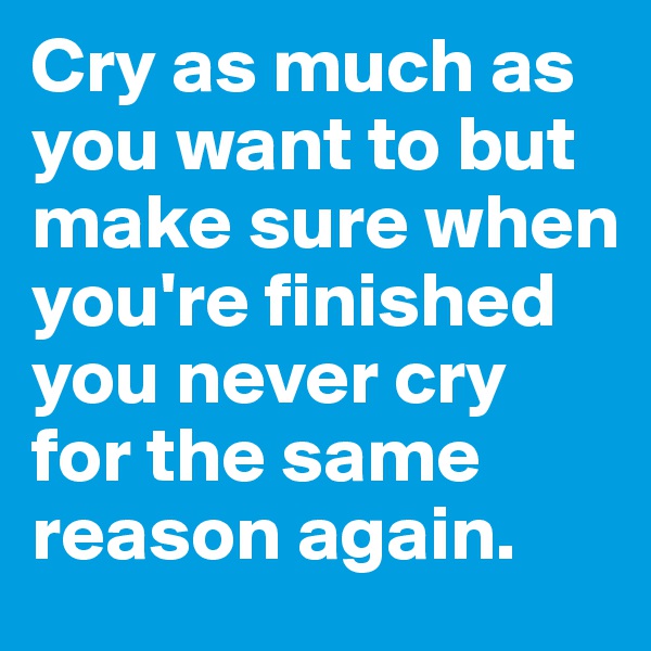 Cry as much as you want to but make sure when you're finished you never cry for the same reason again. 