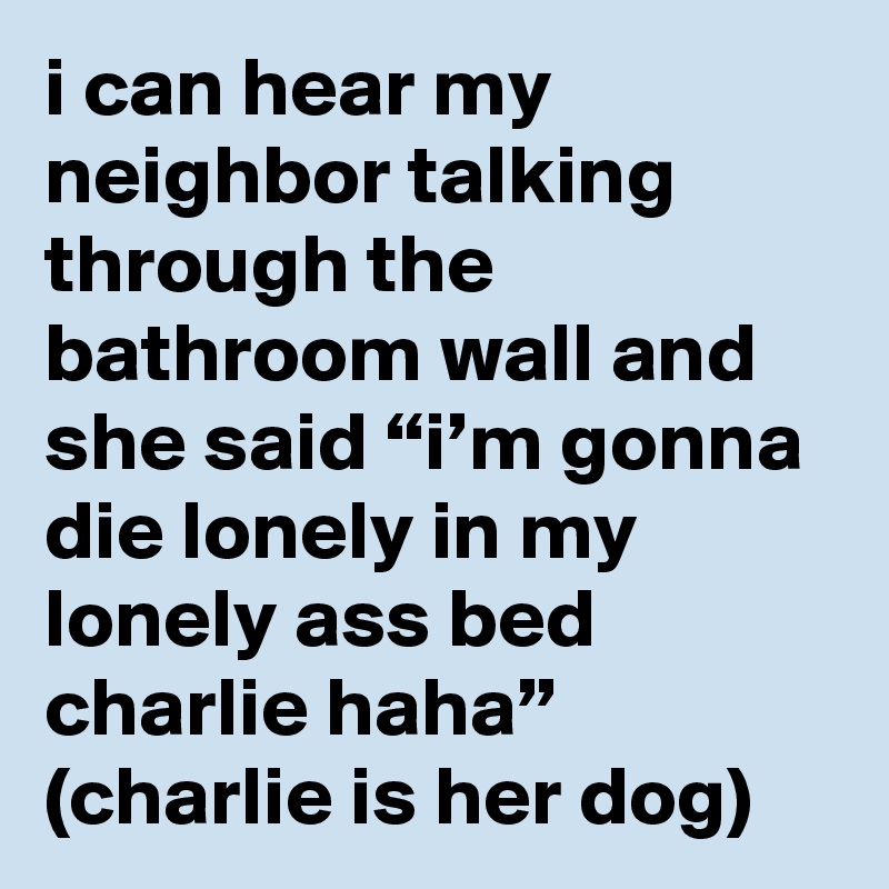 i can hear my neighbor talking through the bathroom wall and she said “i’m gonna die lonely in my lonely ass bed charlie haha” (charlie is her dog)