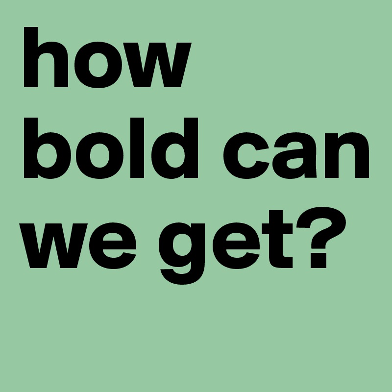 how bold can we get?