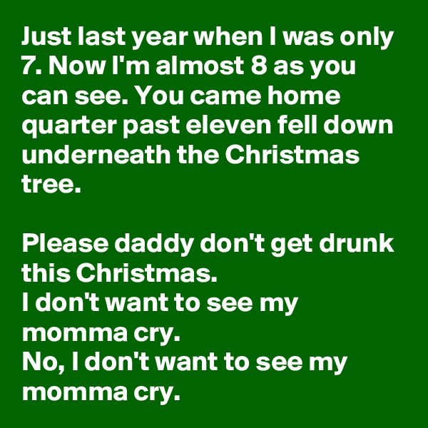 Just last year when I was only 7. Now I'm almost 8 as you can see. You came home quarter past eleven fell down underneath the Christmas tree.

Please daddy don't get drunk this Christmas.
I don't want to see my momma cry.
No, I don't want to see my momma cry.