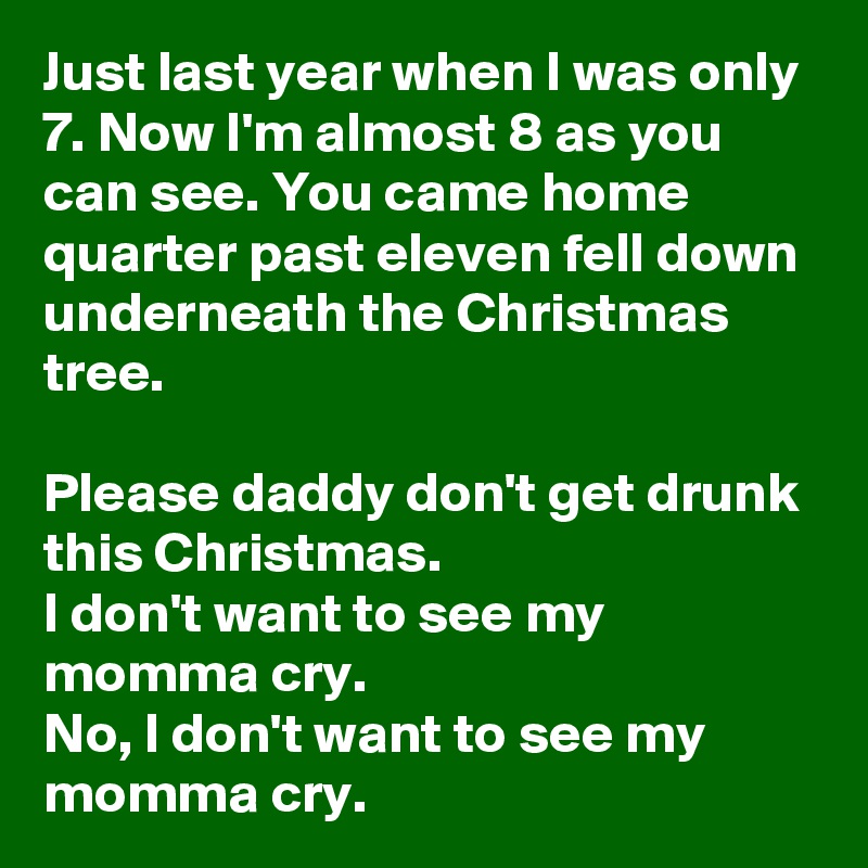 Just last year when I was only 7. Now I'm almost 8 as you can see. You came home quarter past eleven fell down underneath the Christmas tree.

Please daddy don't get drunk this Christmas.
I don't want to see my momma cry.
No, I don't want to see my momma cry.