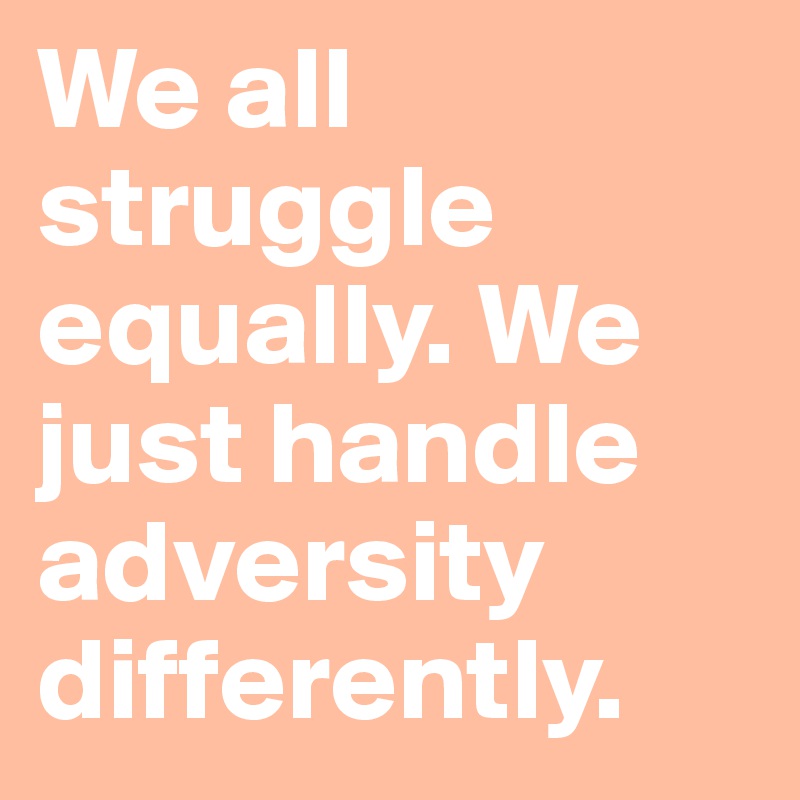 We all struggle equally. We just handle adversity differently.