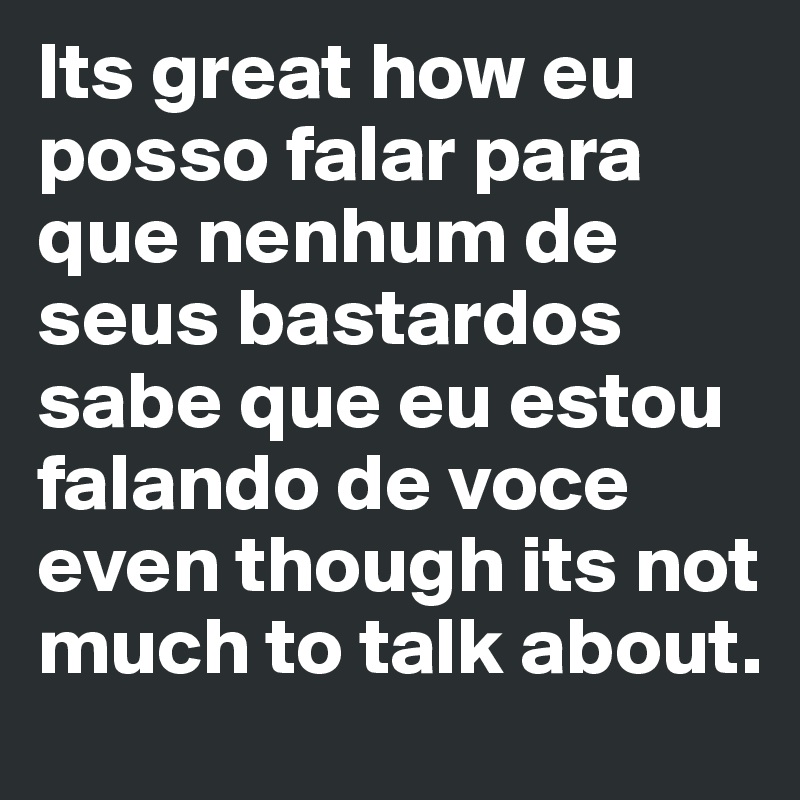 Its great how eu posso falar para que nenhum de seus bastardos sabe que eu estou falando de voce even though its not much to talk about.