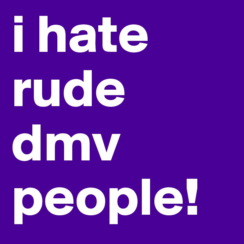 i hate rude dmv people! 