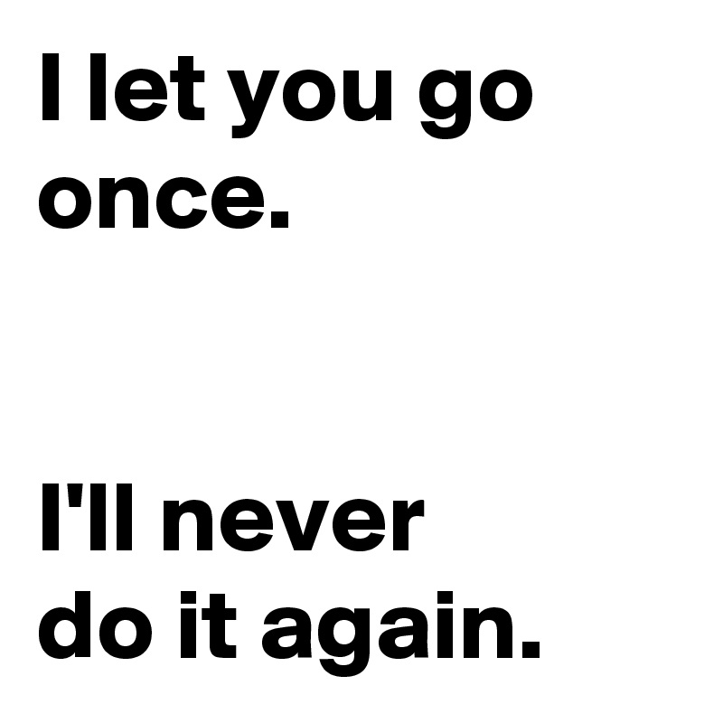 I let you go once.


I'll never 
do it again.