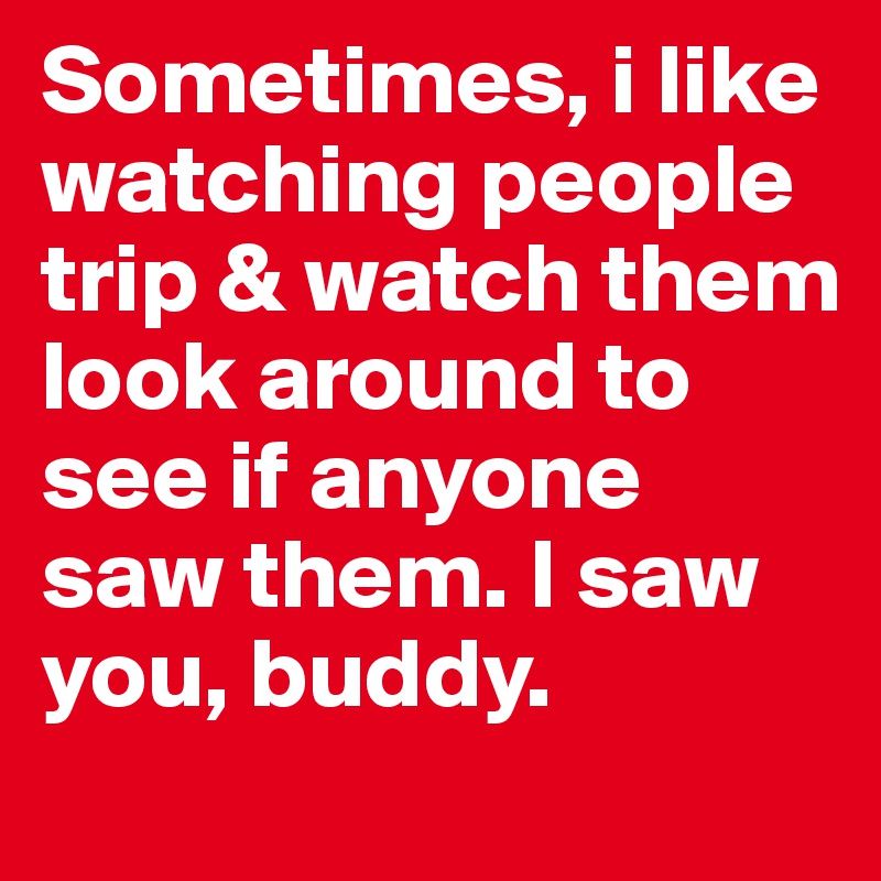 Sometimes, i like watching people trip & watch them look around to see if anyone saw them. I saw you, buddy. 