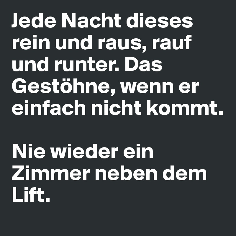 Jede Nacht dieses rein und raus, rauf und runter. Das Gestöhne, wenn er einfach nicht kommt. 

Nie wieder ein Zimmer neben dem Lift.