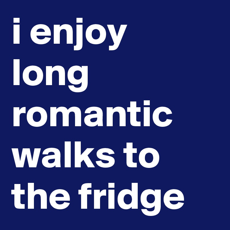 i enjoy long romantic walks to the fridge 