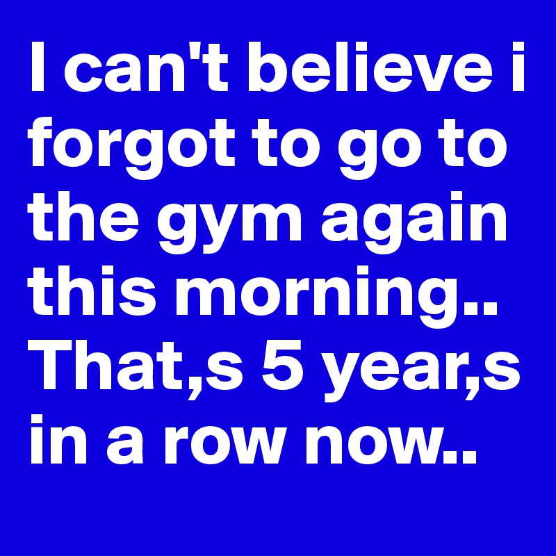 I can't believe i forgot to go to the gym again this morning.. That,s 5 year,s in a row now..