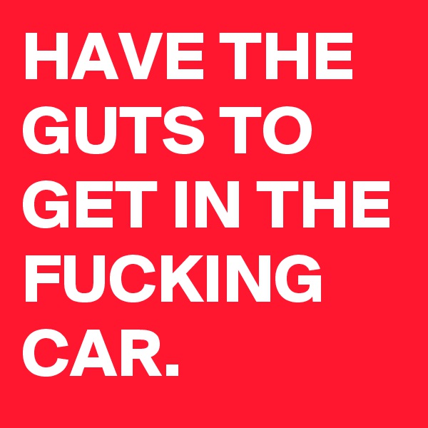 HAVE THE GUTS TO GET IN THE FUCKING CAR.