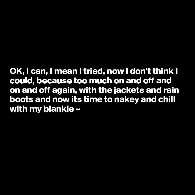 





OK, I can, I mean I tried, now I don't think I could, because too much on and off and on and off again, with the jackets and rain boots and now its time to nakey and chill with my blankie ~ 


  



