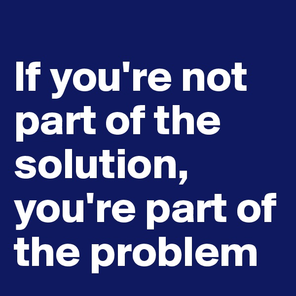 
If you're not part of the solution, 
you're part of the problem