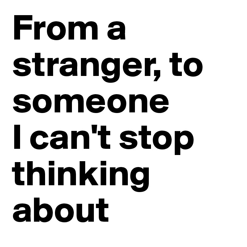 From a stranger, to someone 
I can't stop thinking about