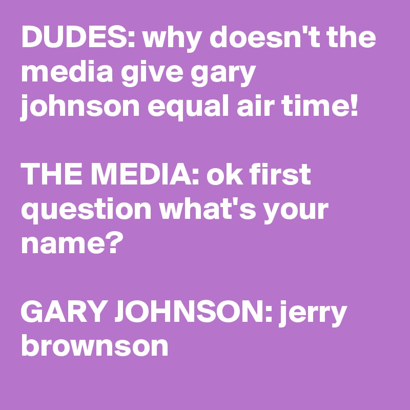 DUDES: why doesn't the media give gary johnson equal air time!

THE MEDIA: ok first question what's your name?

GARY JOHNSON: jerry brownson