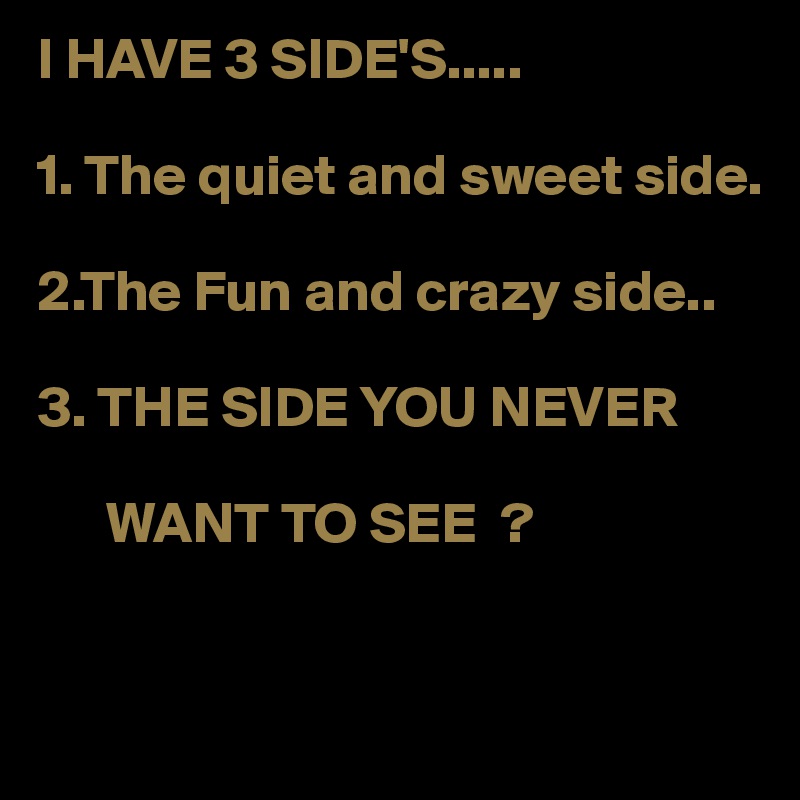 I HAVE 3 SIDE'S.....

1. The quiet and sweet side.

2.The Fun and crazy side..

3. THE SIDE YOU NEVER 

      WANT TO SEE  ?
                                         
                                           
             
