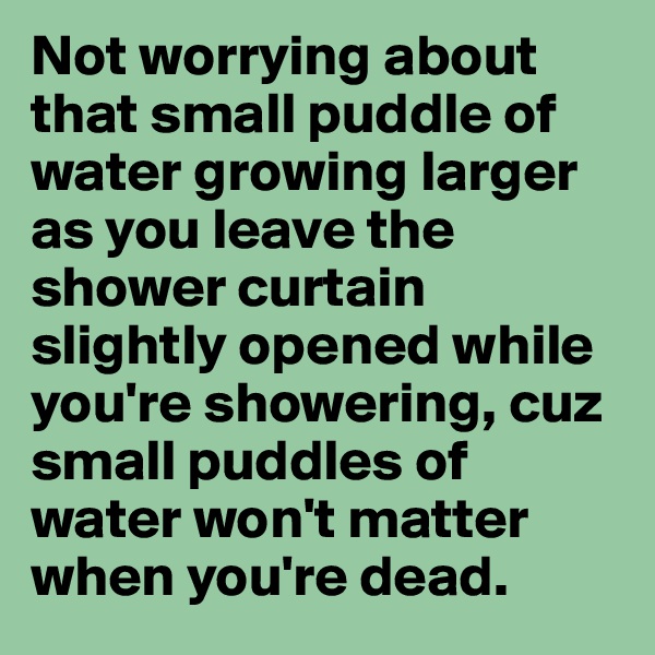 Not worrying about that small puddle of water growing larger as you leave the shower curtain slightly opened while you're showering, cuz small puddles of water won't matter when you're dead.