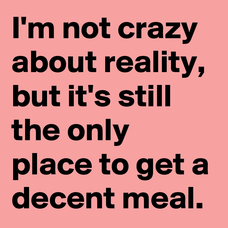 I'm not crazy about reality, but it's still the only place to get a decent meal.