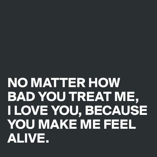 




NO MATTER HOW BAD YOU TREAT ME, 
I LOVE YOU, BECAUSE YOU MAKE ME FEEL ALIVE.