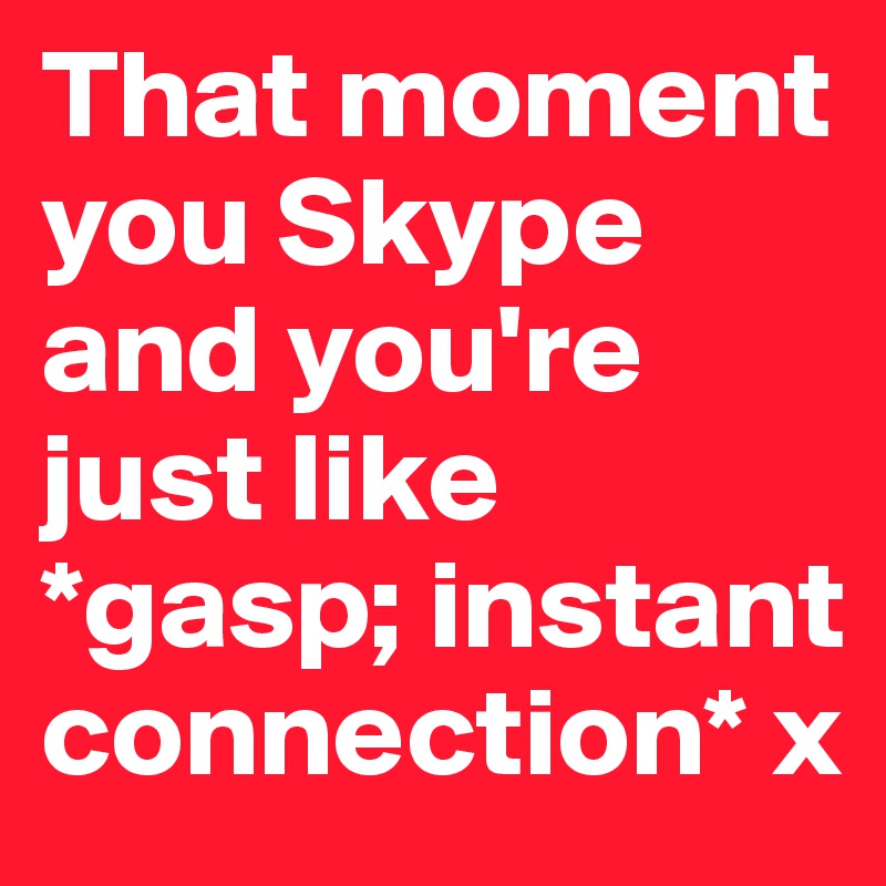 That moment you Skype and you're just like *gasp; instant connection* x
