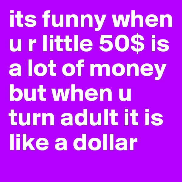 its funny when u r little 50$ is a lot of money but when u turn adult it is like a dollar