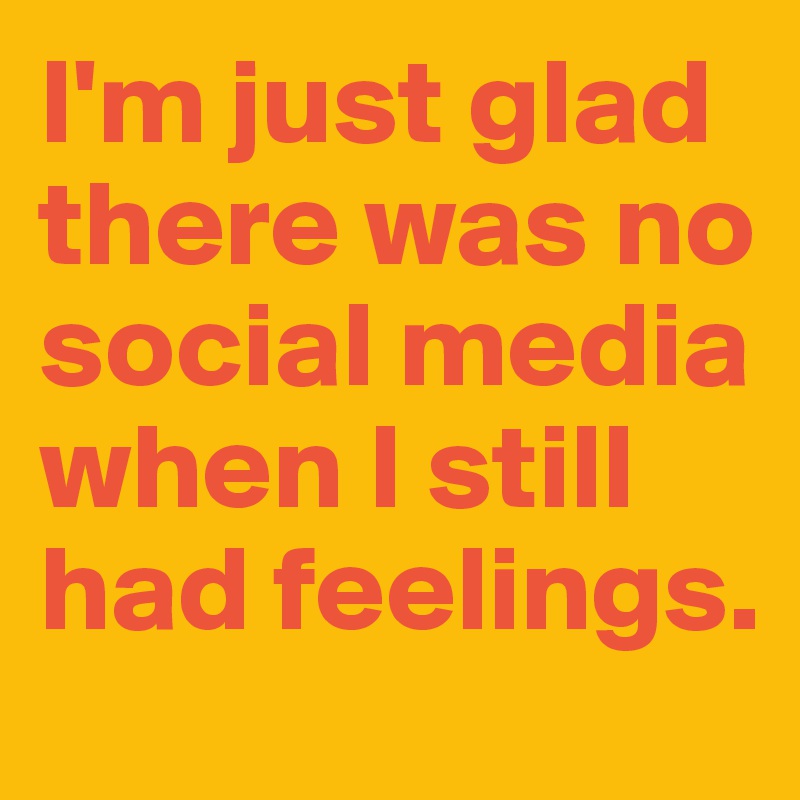 I'm just glad there was no social media when I still had feelings.