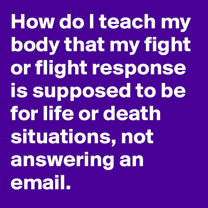 How do I teach my body that my fight or flight response is supposed to be for life or death situations, not answering an email.