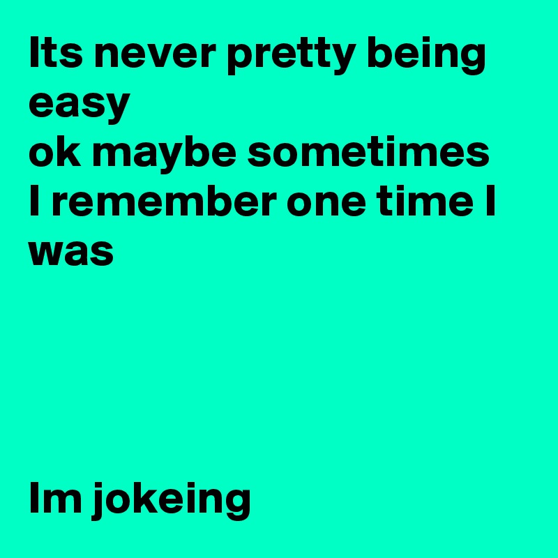 Its never pretty being easy 
ok maybe sometimes 
I remember one time I was




Im jokeing 