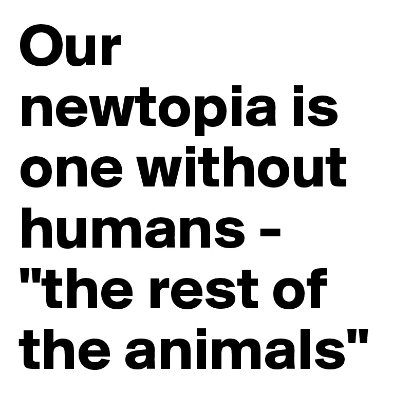 Our newtopia is one without humans - "the rest of the animals"