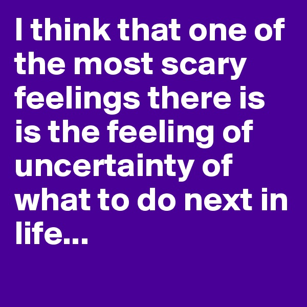 I think that one of the most scary feelings there is is the feeling of uncertainty of what to do next in life...
