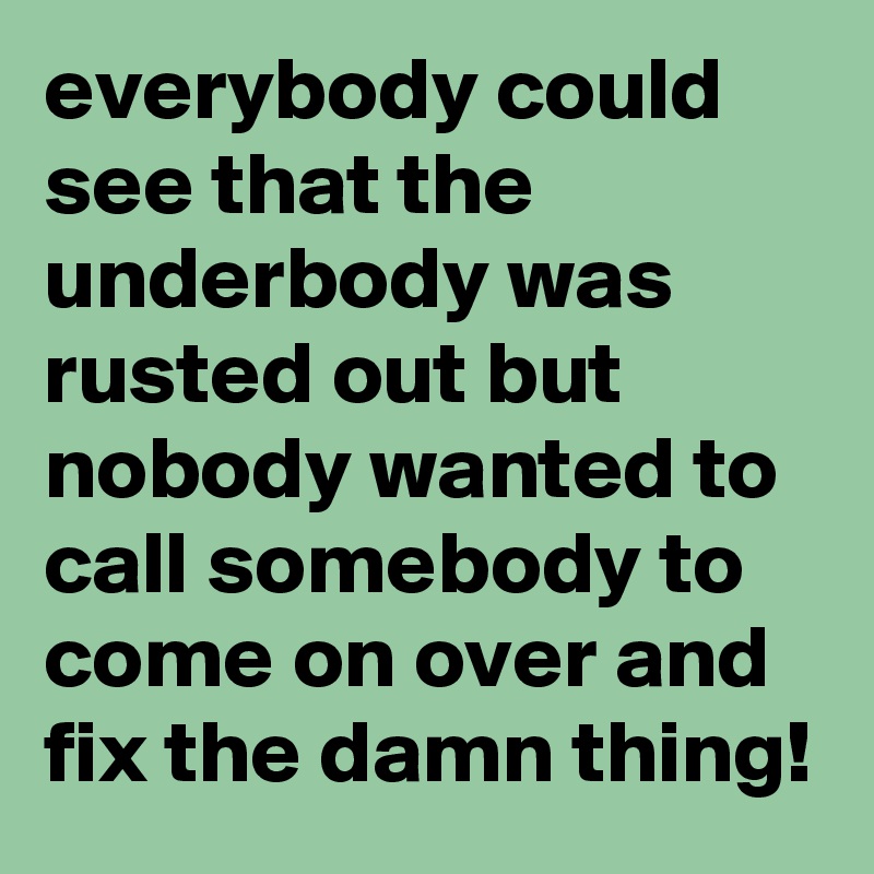everybody could see that the underbody was rusted out but nobody wanted to call somebody to come on over and fix the damn thing!
