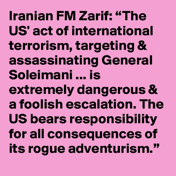 Iranian FM Zarif: “The US' act of international terrorism, targeting & assassinating General Soleimani ... is extremely dangerous & a foolish escalation. The US bears responsibility for all consequences of its rogue adventurism.”