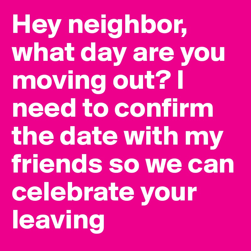 Hey neighbor, what day are you moving out? I need to confirm the date with my friends so we can celebrate your leaving
