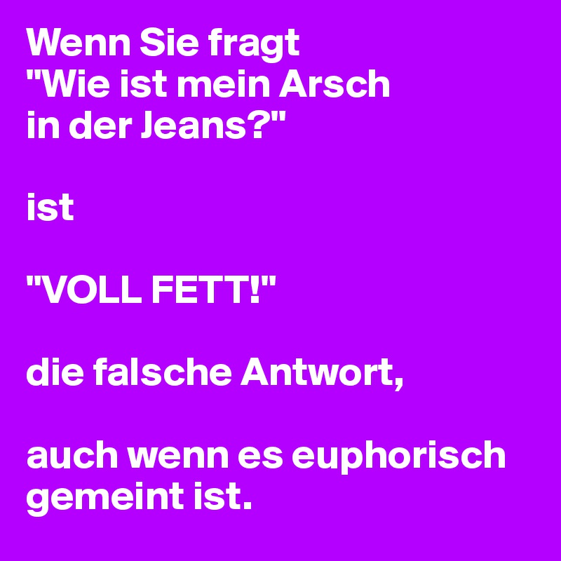 Wenn Sie fragt
"Wie ist mein Arsch
in der Jeans?"

ist 

"VOLL FETT!"

die falsche Antwort, 

auch wenn es euphorisch gemeint ist.