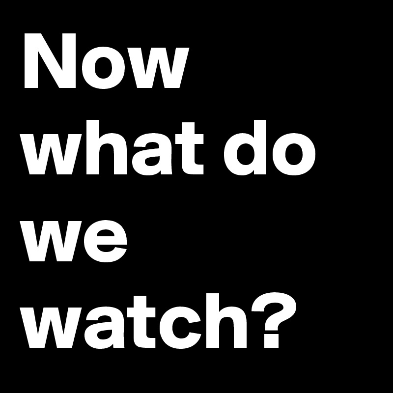 Now what do we watch?