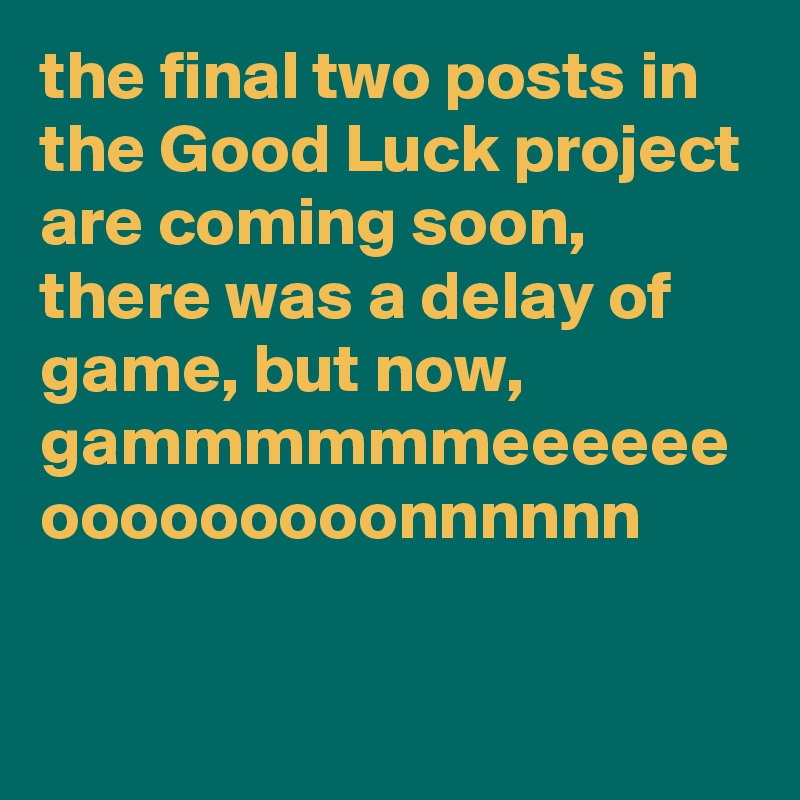 the final two posts in the Good Luck project are coming soon, there was a delay of game, but now, gammmmmmeeeeee ooooooooonnnnnn