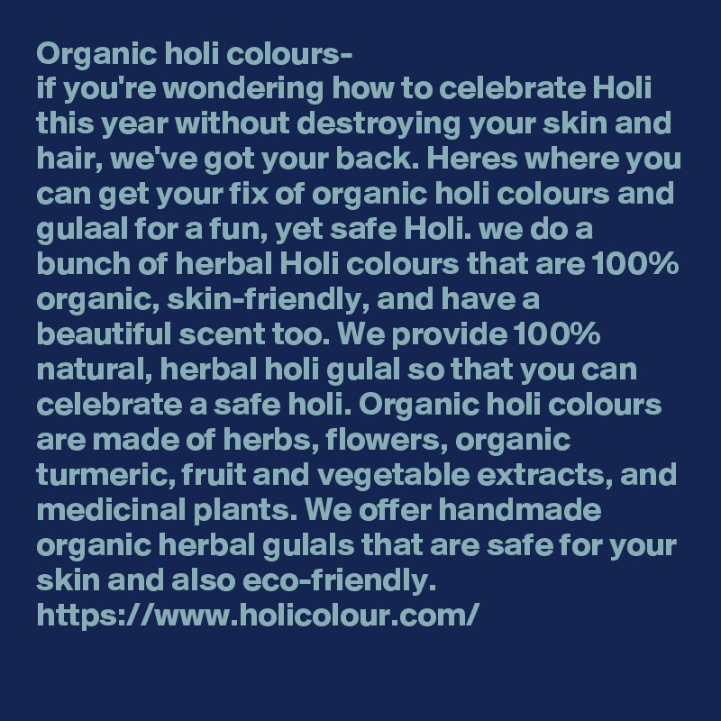 Organic holi colours-
if you're wondering how to celebrate Holi this year without destroying your skin and hair, we've got your back. Heres where you can get your fix of organic holi colours and gulaal for a fun, yet safe Holi. we do a bunch of herbal Holi colours that are 100% organic, skin-friendly, and have a beautiful scent too. We provide 100% natural, herbal holi gulal so that you can celebrate a safe holi. Organic holi colours are made of herbs, flowers, organic turmeric, fruit and vegetable extracts, and medicinal plants. We offer handmade organic herbal gulals that are safe for your skin and also eco-friendly.
https://www.holicolour.com/