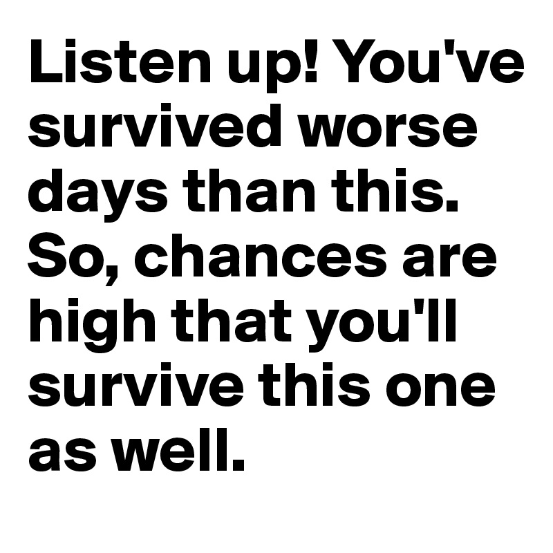 Listen up! You've survived worse days than this. So, chances are high that you'll survive this one as well.