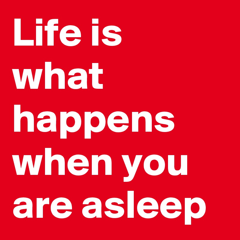 Life is what  happens when you are asleep