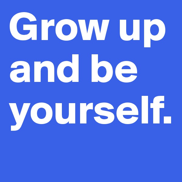 Grow up and be yourself. 