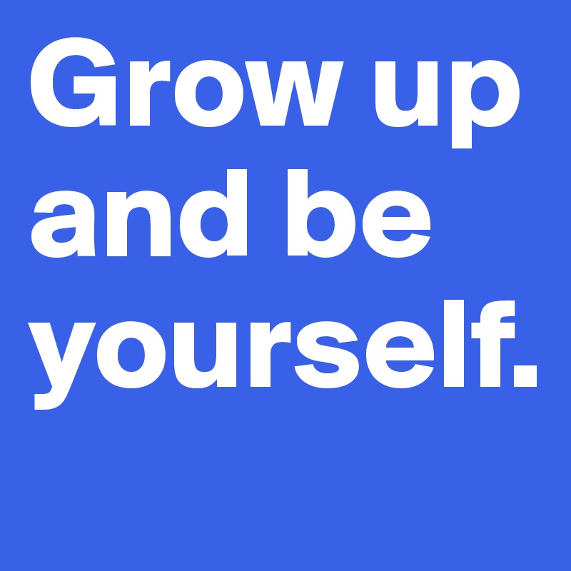 Grow up and be yourself. 