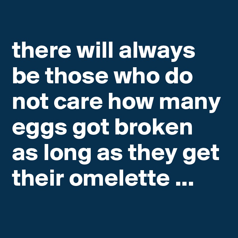 
there will always be those who do not care how many eggs got broken as long as they get their omelette ...
