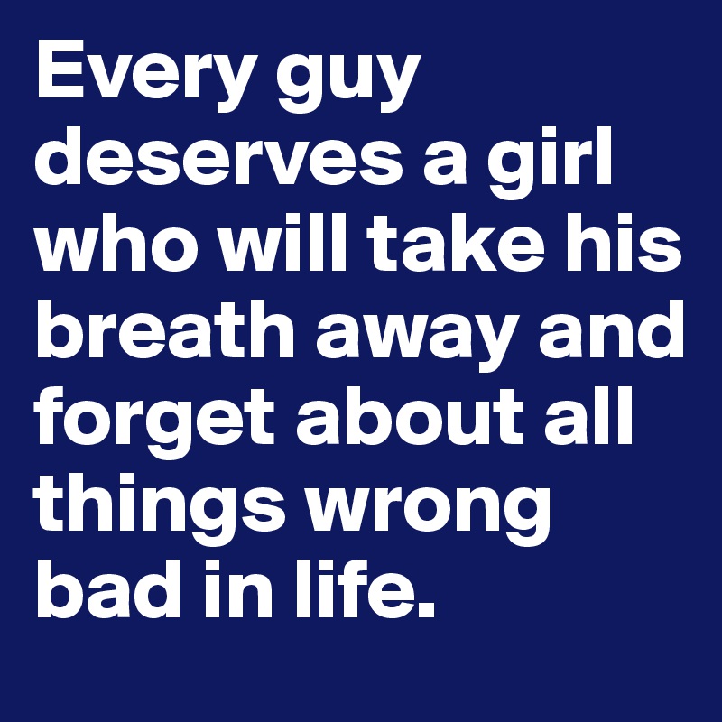 Every guy deserves a girl who will take his breath away and forget about all things wrong bad in life.