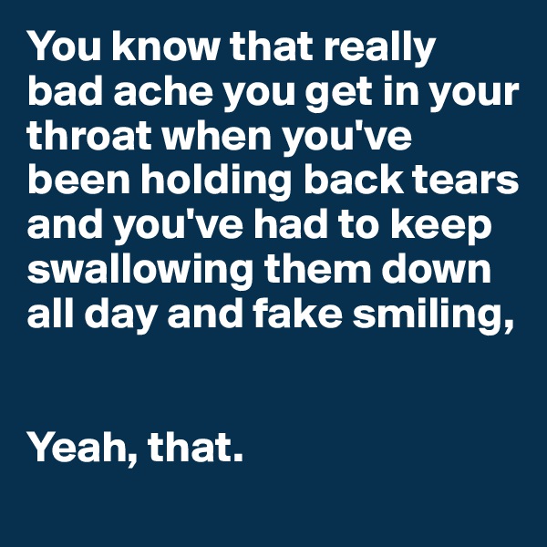 You know that really bad ache you get in your throat when you've been holding back tears and you've had to keep swallowing them down all day and fake smiling,


Yeah, that.