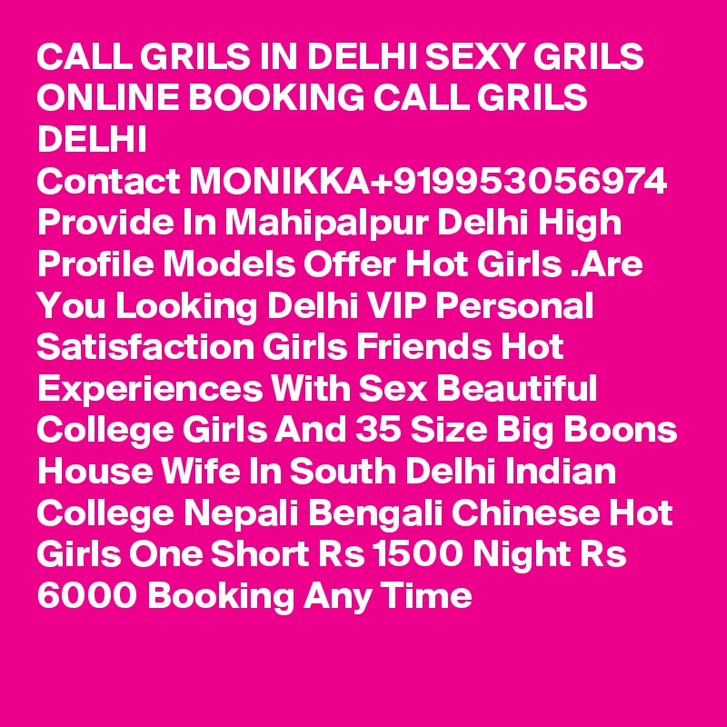 CALL GRILS IN DELHI SEXY GRILS ONLINE BOOKING CALL GRILS DELHI
Contact MONIKKA+919953056974
Provide In Mahipalpur Delhi High Profile Models Offer Hot Girls .Are You Looking Delhi VIP Personal Satisfaction Girls Friends Hot Experiences With Sex Beautiful College Girls And 35 Size Big Boons House Wife In South Delhi Indian College Nepali Bengali Chinese Hot Girls One Short Rs 1500 Night Rs 6000 Booking Any Time