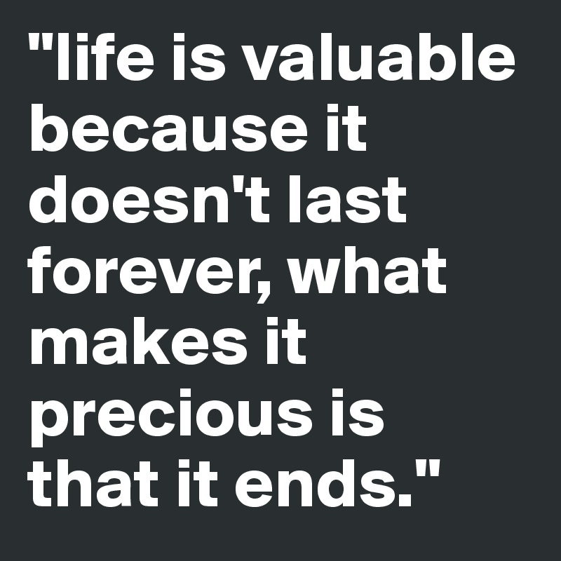 "life is valuable because it doesn't last forever, what makes it precious is  that it ends."