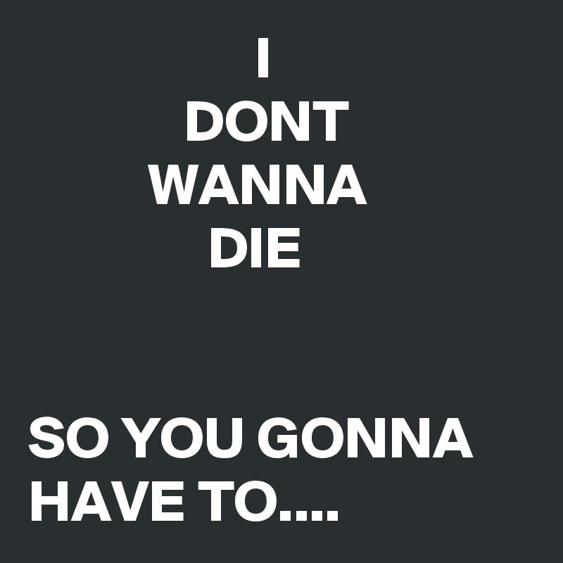                    I 
             DONT
          WANNA
               DIE


SO YOU GONNA HAVE TO....
