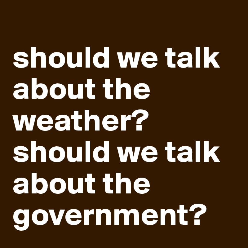 
should we talk about the weather?
should we talk about the government?