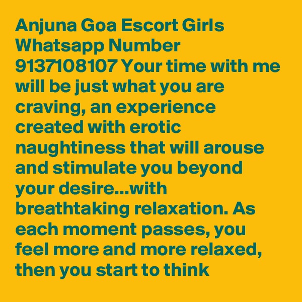 Anjuna Goa Escort Girls Whatsapp Number 9137108107 Your time with me will be just what you are craving, an experience created with erotic naughtiness that will arouse and stimulate you beyond your desire...with breathtaking relaxation. As each moment passes, you feel more and more relaxed, then you start to think